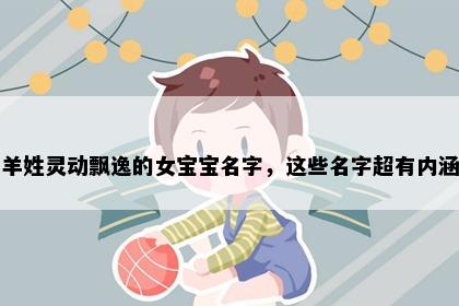 羊姓灵动飘逸的女宝宝名字，这些名字超有内涵