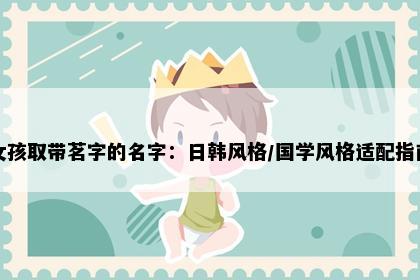 女孩取带茗字的名字：日韩风格/国学风格适配指南